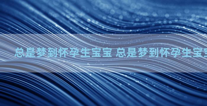 总是梦到怀孕生宝宝 总是梦到怀孕生宝宝怎么回事